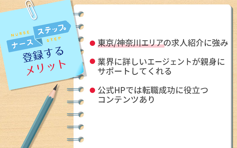 ナースステップに登録するメリット ●東京/神奈川エリアの求人紹介に強み ●業界に詳しいエージェントが親身にサポートしてくれる ●公式HPでは転職成功に役立つコンテンツあり