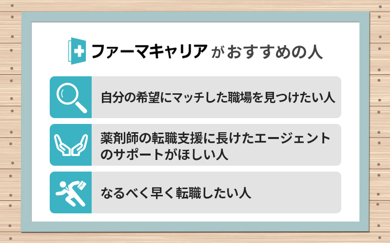 ファーマキャリアがおすすめの人 ●自分の希望にマッチした職場を見つけたい人 ●薬剤師の転職支援に長けたエージェントのサポートがほしい人 ●なるべく早く転職したい人