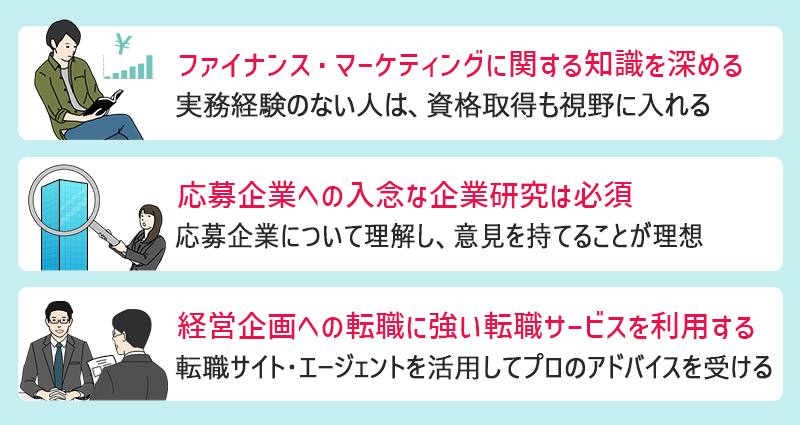 経営企画へのキャリアアップ・転職をする際に意識すべきポイント3点: ●ファイナンス・マーケティングに関する知識をより深めておく ●応募企業への入念な企業研究は必須 ●経営企画への転職支援実績の豊富な転職サイト・エージェントを利用する