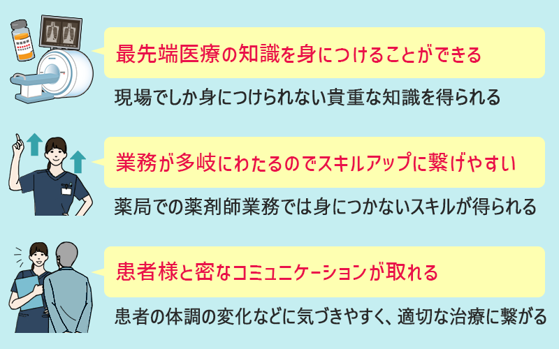 □最先端医療の知識を身につけることができる:現場でしか身につけられない貴重な知識を得られる □業務が多岐にわたるのでスキルアップにつなげやすい:薬局での薬剤師業務では身につかないスキルが得られる □患者様と密なコミュニケーションが取れる:患者の体調の変化などに気づきやすく、適切な治療に繋がる
