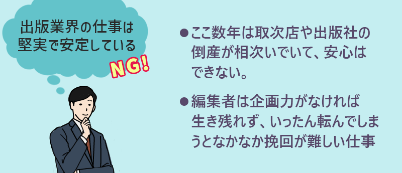 出版業界の仕事は堅実で安定している→NG ●ここ数年は取次店や出版社の倒産が相次いでいて、安心はできない ●編集者は企画力がなければ生き残れず、いったん転んでしまうとなかなか挽回が難しい仕事