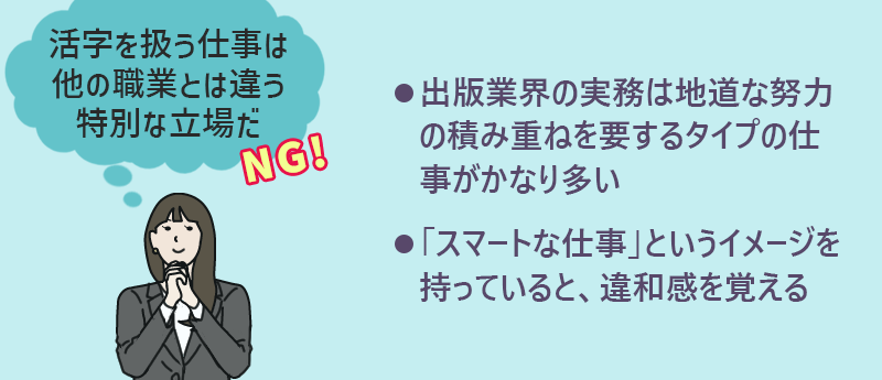 活字を扱う仕事は他の職業とは違う特別な立場だ→NG ●出版業界の実務は地道な努力の積み重ねを要するタイプの仕事がかなり多い ●「スマートな仕事」というイメージを持っていると、違和感を覚える
