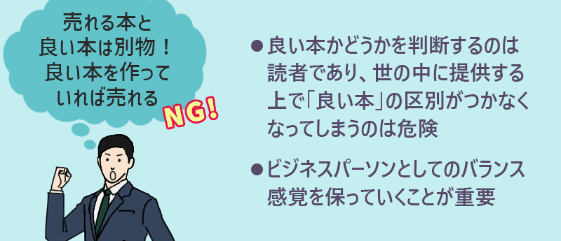 売れる本と良い本は別物!良い本を作っていれば売れる→NG ●良い本かどうかを判断するのは読者であり、世の中に提供する上で「良い本」の区別がつかなくなってしまうのは危険 ●ビジネスパーソンとしてのバランス感覚を保っていくことが重要