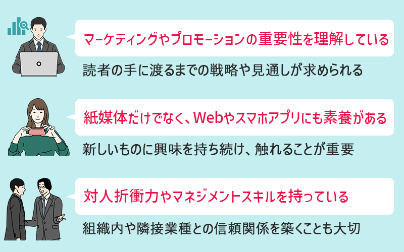 ●マーケティングやプロモーションの重要性を理解している(読者の手に渡るまでの戦略や見通しが求められる) ●紙媒体だけでなく、Webやスマホアプリにも素養がある(新しいものに興味を持ち続け、触れることが重要) ●対人折衝力やマネジメントスキルを持っている(組織内や隣接業種との信頼関係を築くことも大切)