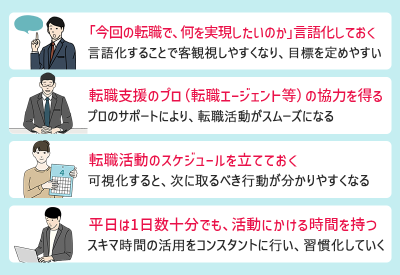 □「今回の転職で、何を実現したいのか」言語化しておく:言語化することで客観視しやすくなり、目標を定めやすい □転職支援のプロ(転職エージェント等)の協力を得る:プロのサポートにより、転職活動がスムーズになる □転職活動のスケジュールを立てておく:可視化すると、次に取るべき行動が分かりやすくなる □平日は1日数十分でも、活動にかける時間を持つ:スキマ時間の活用をコンスタントに行い、習慣化していく