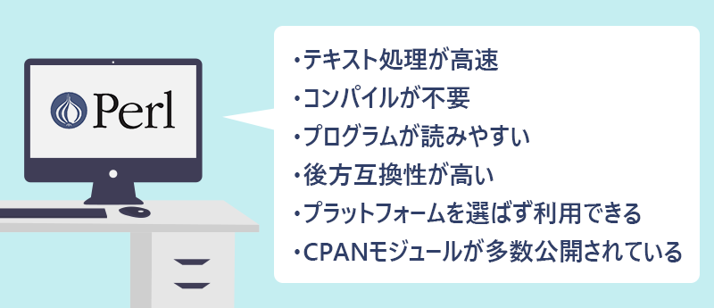 ・テキスト処理が高速 ・コンパイルが不要 ・プログラムが読みやすい ・後方互換性が高い ・プラットフォームを選ばず利用できる ・CPANモジュールが多数公開されている
