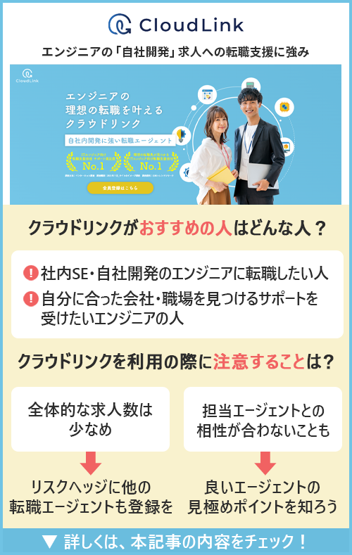 【クラウドリンク】エンジニアの「自社開発」求人への転職支援に強み　●クラウドリンクがおすすめの人はどんな人？→・社内SE・自社開発のエンジニアに転職したい人　・自分に合った会社・職場を見つけるサポートを受けたいエンジニアの人　●クラウドリンクを利用する際に注意することは？　・全体的な求人数は少なめ→リスクヘッジに他の転職エージェントも登録を　・担当エージェントとの相性が合わない可能性も→良いエージェントの見極めポイントを知ろう