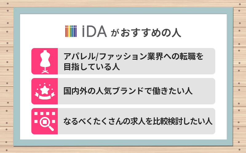 iDAがおすすめの人 ●アパレル/ファッション業界への転職を目指している人 ●国内外の人気ブランドで働きたい人 ●なるべくたくさんの求人を比較検討したい人