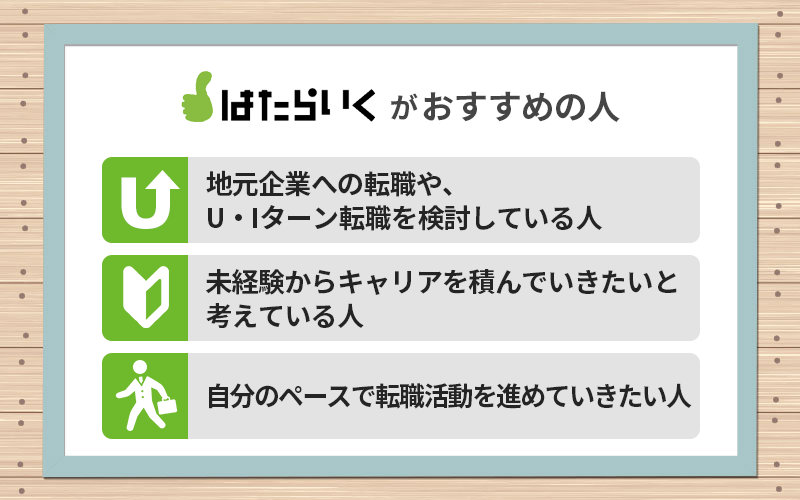 はたらいくがおすすめの人 ●地元企業への転職や、U・Iターン転職を検討している人 ●未経験からキャリアを積んでいきたいと考えている人 ●自分のペースで転職活動を進めていきたい人