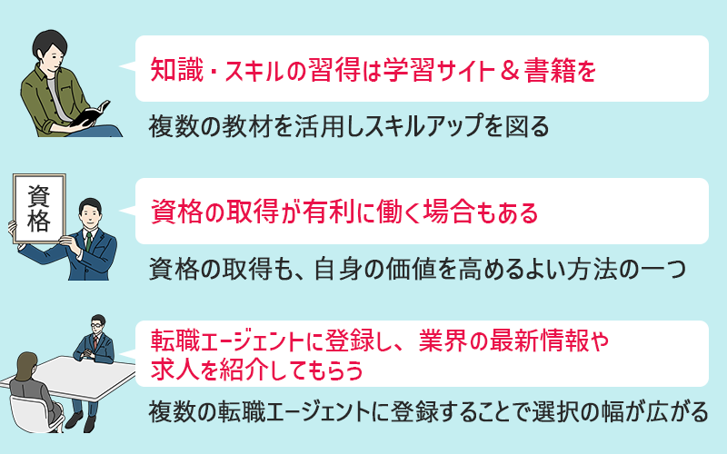 未経験からデータサイエンティストを目指すにあたって意識しておきたい3つのポイント ●知識・スキルの習得は学習サイト&書籍を|複数の教材を活用しスキルアップを図る ●資格の取得が有利に働く場合もある|資格の取得も、自身の価値を高めるよい方法のひとつ ●転職エージェントに登録し、業界の最新情報や求人を紹介してもらう|複数の転職エージェントに登録することで選択の幅が広がる