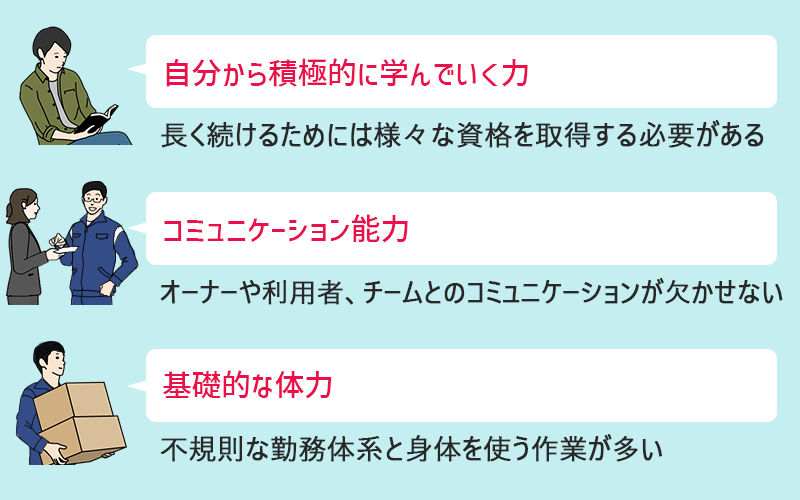 ビル管理(ビルメン)に必要な知識・スキル ●積極的に学ぶ力:長く続けるためには様々な資格を取得する必要がある ●コミュニケーション能力:オーナーや利用者、チームとのコミュニケーションが欠かせない ●基礎的な体力:不規則な勤務体系と身体を使う作業が多い
