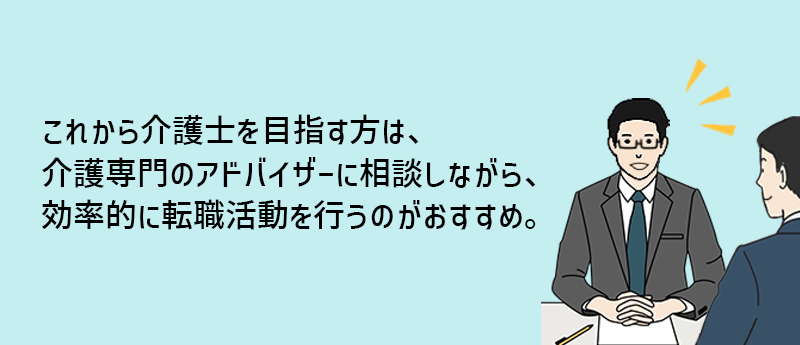 これから介護士を目指す方は、介護専門のアドバイザーに相談しながら、効率的に転職活動を行うのがおすすめ。