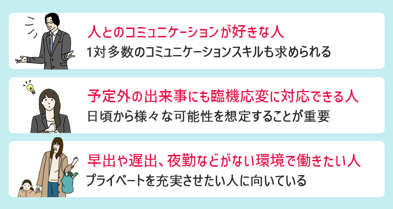 ●人とのコミュニケーションが好きな人(1対多数のコミュニケーションスキルも求められる) ●予想外の出来事に対しても臨機応変に対応できる人(日頃から様々な可能性を想定することが重要) ●早出や遅出、夜勤などがない環境で働きたい人(プライベートを充実させたい人に向いている)
