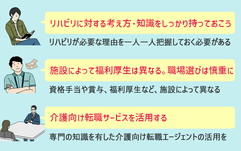 ●リハビリに対する知識を持っておく(リハビリが必要な理由を一人一人把握しておく必要がある) ●福利厚生面など、勤務地選びは慎重に(資格手当や賞与、福利厚生など、施設によって異なる) ●介護向け転職サービスを活用する(専門の知識を有した介護向け転職エージェントの活用を)