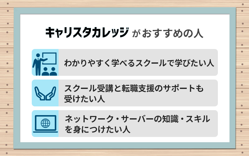 キャリスタカレッジがおすすめの人 ●わかりやすく学べるスクールで学びたい」人
●スクール受講と転職支援のサポートも受けたい人 ●ネットワーク・サーバーの知識・スキルを身につけたい人