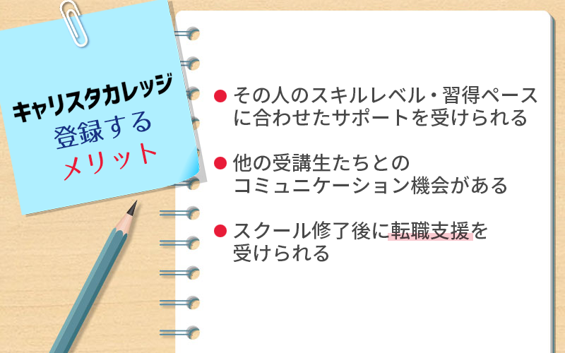 キャリスタカレッジのメリット・強み ●その人のスキルレベル・習得ペースに合わせたサポートを受けられる ●他の受講生たちとのコミュニケーション機会がある ●スクール修了後に転職支援を受けられる