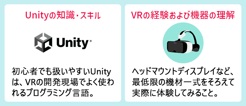Unityの知識・スキル:初心者でも扱いやすいUnityは、VRの開発現場でよく使われるプログラミング言語。 VRの経験および機器の理解:ヘッドマウントディスプレイなど、最低限の機材一式をそろえて実際に体験してみること。