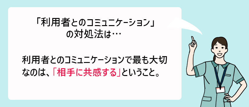 「利用者とのコミュニケーション」の対処法は…利用者とのコミュニケーションで最も大切なのは、「相手に共感する」ということ。