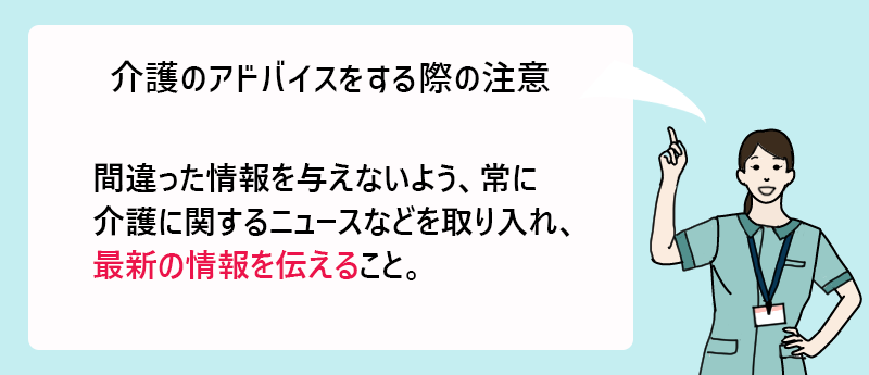 介護のアドバイスをする際の注意 間違った情報を与えないよう、常に介護に関するニュースなどを取り入れ、最新の情報を伝えること。