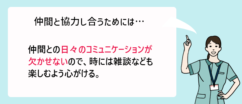 仲間と協力し合うためには… 仲間との日々のコミュニケーションが欠かせないので、時には雑談なども楽しむよう心がける。