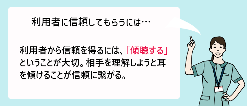 利用者に信頼してもらうには… 利用者から信頼を得るには、「傾聴する」ということが大切。相手を理解しようと耳を傾けることが信頼に繋がる。