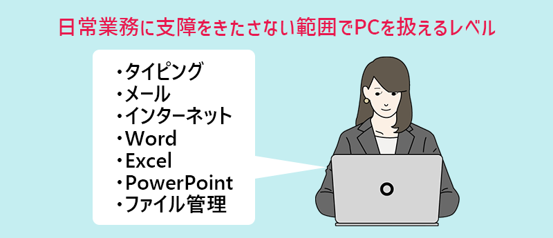 基本的なPCスキルとは?…日常業務で支障をきたさない範囲でPCを扱えるレベル ・タイピング ・メール ・インターネット ・Word ・Excel ・PowerPoint ・ファイル管理