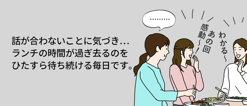 話が合わないことに気付き… ランチの時間が過ぎ去るのをひたすら待ち続ける毎日です。