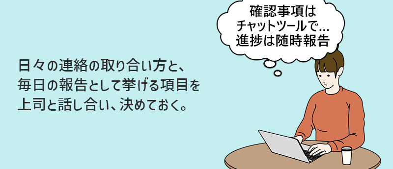 日々の連絡の取り合い方と、毎日の報告として挙げる項目を上司と話し合い、決めておく。