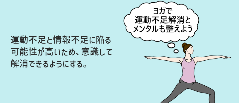 運動不足と情報不足に陥る可能性が高いため、意識して解消できるようにする。