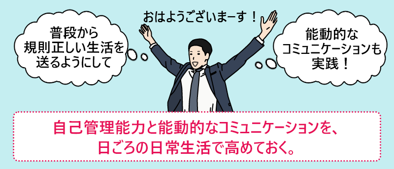 自己管理能力と能動的なコミュニケーションを、日ごろの日常生活で高めておく。