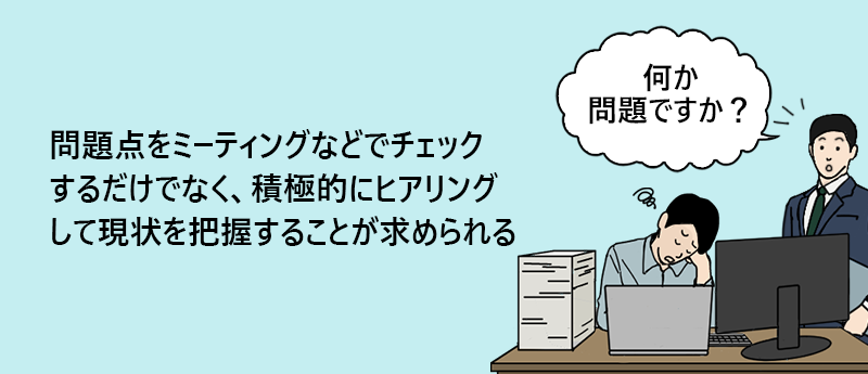 問題点をミーティングなどでチェックするだけでなく、積極的にヒアリングして現状を把握することが求められる
