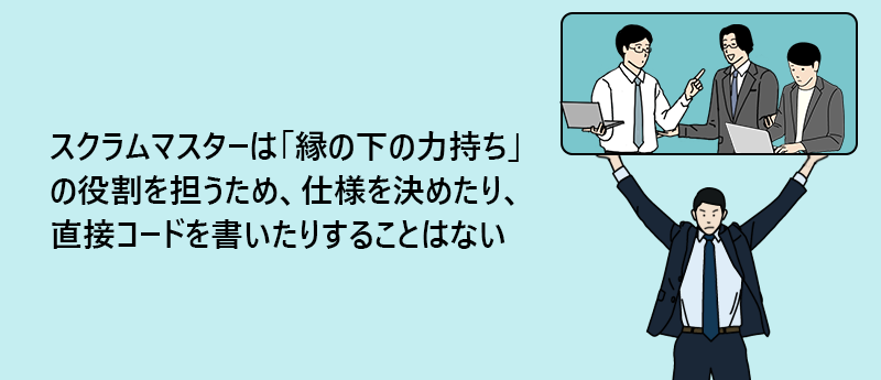 スクラムマスターは「縁の下の力持ち」の役割を担うため、仕様を決めたり、直接コードを書いたりすることはない