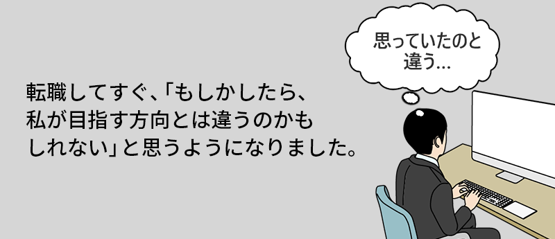 転職してすぐ、「もしかしたら、私が目指す方向とは違うのかもしれない」と思うようになりました。