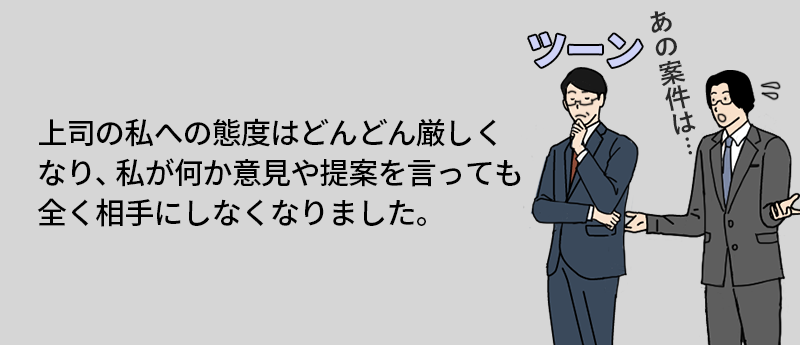 体験談:上司に何を言っても相手にされなくなってしまい…… 上司の私への態度はどんどん厳しくなり、私が何か意見や提案を言っても全く相手にしなくなりました。