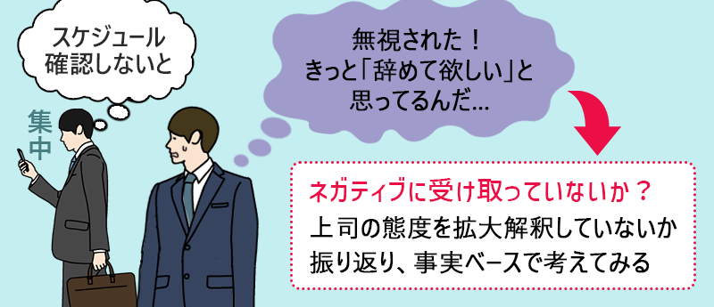 「無視された!きっと「辞めてほしい」と思ってるんだ…」→ネガティブに受け取っていないか?上司の態度を拡大解釈していないか振り返り、事実ベースで考えてみる