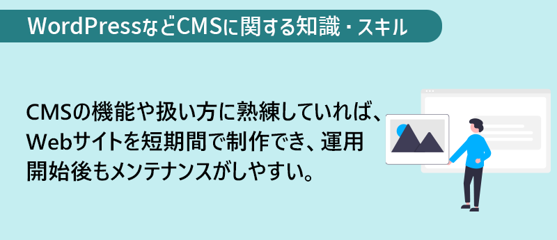 WordPressなどCMSに関する知識・スキル CMSの機能や扱い方に熟練していれば、Webサイトを短期間で制作でき、運用開始後もメンテナンスがしやすい。
