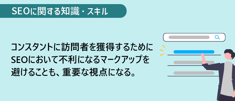 SEOに関する知識・スキル コンスタントに訪問者を獲得するためにSEOにおいて不利になるマークアップを避けることも、重要な視点になる。