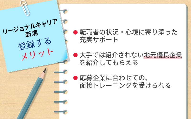 リージョナルキャリア新潟に登録するメリット:・転職者の状況・心境に寄り添った充実サポート ・大手では紹介されない地元優良企業を紹介してもらえる ・応募企業に合わせての、面接トレーニングを受けられる