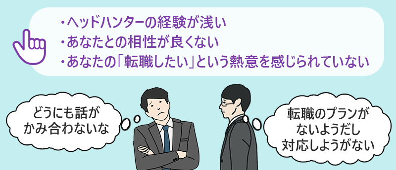 ・ヘッドハンターの経験が浅い ・あなたとの相性が良くない ・あなたの「転職したい」という熱意を感じられていない