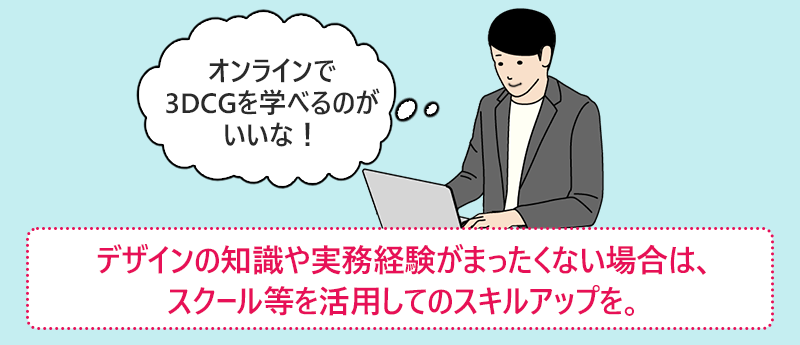 「オンラインで3DCGを学べるのがいいな!」デザインの知識や実務経験がまったくない場合は、スクール等を活用してのスキルアップを。