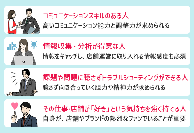 ●コミュニケーションスキルのある人(高いコミュニケーション能力と調整力が求められる) ●情報収集・分析が得意な人(情報をキャッチし、店舗運営に取り入れる情報感度も必須) ●課題や問題に臆さずトラブルシューティングができる人(臆さず向き合っていく胆力や精神力が求められる) ●その仕事・店舗が「好きだ」という気持ちを強く持てる人(自身が、店舗やブランドの熱烈なファンでいることが重要)