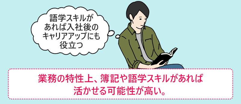 「語学スキルがあれば入社後のキャリアアップにも役立つ」●業宇野特性上、簿記や語学スキルがあれば活かせる可能性が高い。