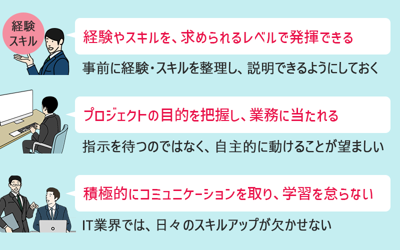 中途採用者に企業が求める3つのこと 1. 経験・スキルを、求められるレベルで発揮できる(事前に経験・スキルを整理し、説明できるようにしておく) 2. プロジェクトの目的を把握し、業務に当たることができる(指示を待つのではなく、自主的に動けることが望ましい) 3. 積極的にコミュニケーションを取り、学習を怠らない(IT業界では、日々のスキルアップが欠かせない)