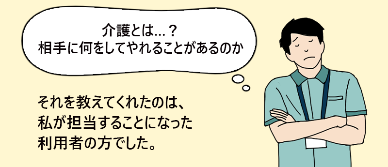 「介護とは…?相手に何をしてやれることがあるのか」それを教えてくれたのは、私が担当することになった利用者の方でした。