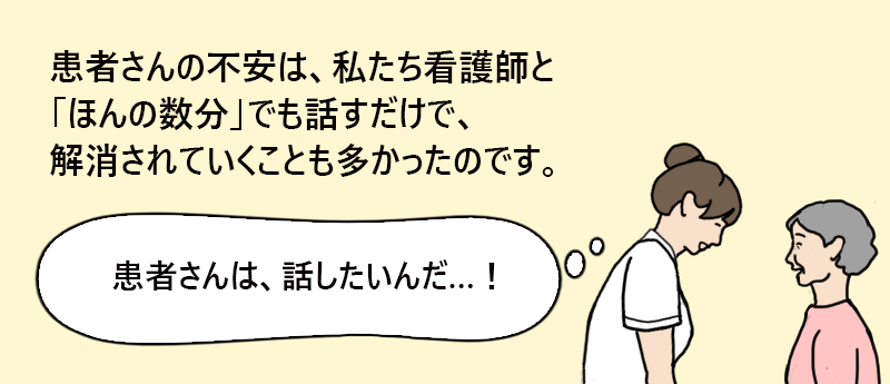 患者さんの不安は、私たち看護師と「ほんの数分」でも話すだけで、解消されていくことも多かったのです。「患者さんは、話したいんだ…!」