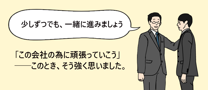 「少しずつでも、一緒に進みましょう」 「この会社の為に頑張っていこう」──このとき、そう強く思いました。