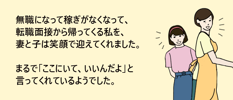 無職になって稼ぎがなくなって、転職面接から帰ってくる私を、妻と子は笑顔で迎えてくれました。 まるで、「ここにいて、いいんだよ」と言ってくれているようでした。