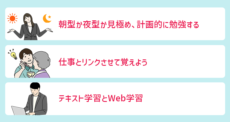 実務者研修のおすすめ勉強法 ●朝型か夜型か見極め、計画的に勉強する ●仕事とリンクさせて覚えよう ●テキスト学習とWeb学習