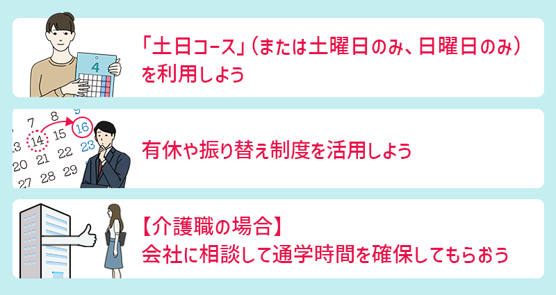 ①「土日コース」(または「土曜日のみ」「日曜日のみ」)を利用しよう ②有休や振り替え制度を活用しよう ③【介護職の場合】会社に相談して通学時間を確保してもらおう