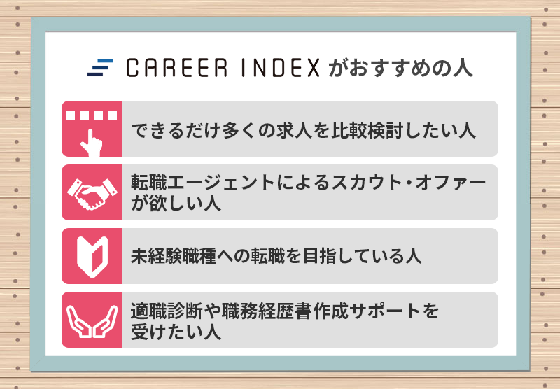 キャリアインデックスがおすすめの人 ●できるだけ多くの求人を比較検討したい人 ●転職エージェントによるスカウト・オファーが欲しい人 ●未経験職種への転職を目指している人 ●適職診断や職務経歴書作成サポートを受けたい人